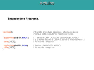 Entendendo o Programa.
void loop() // Função onde tudo acontece. Chama-se Loop
//porque está executando repetidas vezes.
{
digitalWrite(ledPin, HIGH); // Temos HIGH= LIGADO e LOW=DESLIGADO
// E o nome do pino é LedPIN, que é o mesmo Pino 13
delay(1000); // Atraso de 1 segundo
digitalWrite(ledPin, LOW); // Temos LOW=DESLIGADO
delay(1000); // Atraso de 1 segundo
}
ArduinoArduino
 