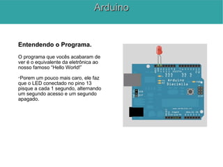 Entendendo o Programa.
O programa que vocês acabaram de
ver é o equivalente da eletrônica ao
nosso famoso “Hello World!”

Porem um pouco mais caro, ele faz
que o LED conectado no pino 13
pisque a cada 1 segundo, alternando
um segundo acesso e um segundo
apagado.
ArduinoArduino
 