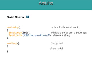 Serial Monitor
void setup() // função de inicialização
{
Serial.begin(9600); // inicia a serial port a 9600 bps
Serial.println("Olá! Sou um Arduino!"); //envia a string
}
void loop() // loop main
{
// faz nada!
}
ArduinoArduino
 