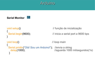 Serial Monitor
void setup() // função de inicialização
{
Serial.begin(9600); // inicia a serial port a 9600 bps
}
void loop() // loop main
{
Serial.println("Olá! Sou um Arduino!"); //envia a string
delay(1000); //aguarda 1000 milisegundos(1s)
}
ArduinoArduino
 