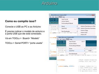 Como eu compilo isso?
Conecte o USB ao PC e ao Arduino
É preciso indicar o modelo de arduino e
a porta USB que ele está conectado.
Vá em TOOLs > Board> “Modelo”
TOOLs > Serial PORT> “porta usada”
ArduinoArduino
 