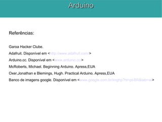 Referências:
Garoa Hacker Clube.
Adafruit. Disponível em <http://www.adafruit.com/>
Arduino.cc. Disponível em <www.arduino.cc/>
McRoberts, Michael. Beginning Arduino. Apress,EUA
Oxer,Jonathan e Blemings, Hugh. Practical Arduino. Apress,EUA
Banco de imagens google. Disponível em <www.google.com.br/imghp?hl=pt-BR&tab=wi>
ArduinoArduino
 