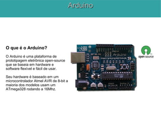 O que é o Arduino?
O Arduino é uma plataforma de
prototipagem eletrônica open-source
que se baseia em hardware e
software flexível e fácil de usar.
Seu hardware é baseado em um
microcontrolador Atmel AVR de 8-bit a
maioria dos modelos usam um
ATmega328 rodando a 16Mhz.
ArduinoArduino
 