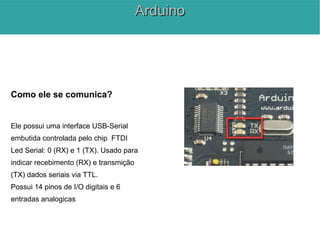 Como ele se comunica?
Ele possui uma interface USB-Serial
embutida controlada pelo chip FTDI
Led Serial: 0 (RX) e 1 (TX). Usado para
indicar recebimento (RX) e transmição
(TX) dados seriais via TTL.
Possui 14 pinos de I/O digitais e 6
entradas analogicas
ArduinoArduino
 