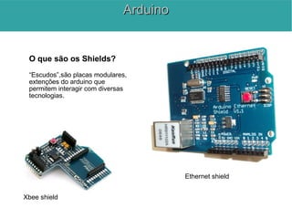 O que são os Shields?
“Escudos”,são placas modulares,
extenções do arduino que
permitem interagir com diversas
tecnologias.
Ethernet shield
Xbee shield
ArduinoArduino
 