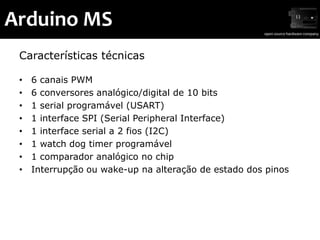 Arduino MS
 Características técnicas

 •   6 canais PWM
 •   6 conversores analógico/digital de 10 bits
 •   1 serial programável (USART)
 •   1 interface SPI (Serial Peripheral Interface)
 •   1 interface serial a 2 fios (I2C)
 •   1 watch dog timer programável
 •   1 comparador analógico no chip
 •   Interrupção ou wake-up na alteração de estado dos pinos
 