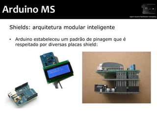 Arduino MS
 Shields: arquitetura modular inteligente

 • Arduino estabeleceu um padrão de pinagem que é
   respeitado por diversas placas shield:
 