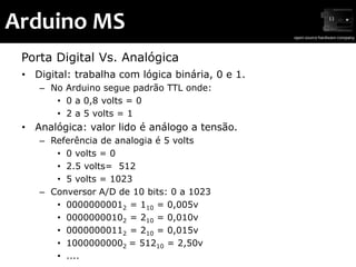 Arduino MS
 Porta Digital Vs. Analógica
 • Digital: trabalha com lógica binária, 0 e 1.
    – No Arduino segue padrão TTL onde:
       • 0 a 0,8 volts = 0
       • 2 a 5 volts = 1
 • Analógica: valor lido é análogo a tensão.
    – Referência de analogia é 5 volts
       • 0 volts = 0
       • 2.5 volts= 512
       • 5 volts = 1023
    – Conversor A/D de 10 bits: 0 a 1023
       • 00000000012 = 110 = 0,005v
       • 00000000102 = 210 = 0,010v
       • 00000000112 = 210 = 0,015v
       • 10000000002 = 51210 = 2,50v
       • ....
 