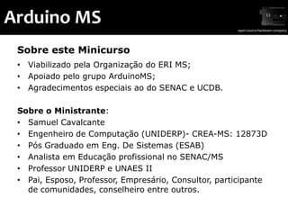 Arduino MS
 Sobre este Minicurso
 • Viabilizado pela Organização do ERI MS;
 • Apoiado pelo grupo ArduinoMS;
 • Agradecimentos especiais ao do SENAC e UCDB.

 Sobre o Ministrante:
 • Samuel Cavalcante
 • Engenheiro de Computação (UNIDERP)- CREA-MS: 12873D
 • Pós Graduado em Eng. De Sistemas (ESAB)
 • Analista em Educação profissional no SENAC/MS
 • Professor UNIDERP e UNAES II
 • Pai, Esposo, Professor, Empresário, Consultor, participante
   de comunidades, conselheiro entre outros.
 