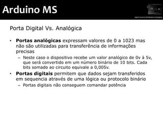 Arduino MS
 Porta Digital Vs. Analógica

 • Portas analógicas expressam valores de 0 a 1023 mas
   não são utilizadas para transferência de informações
   precisas
    – Neste caso o dispositivo recebe um valor analógico de 0v à 5v,
      que será convertido em um número binário de 10 bits. Cada
      bits somado ao circuito equivale a 0,005v.
 • Portas digitais permitem que dados sejam transferidos
   em sequencia através de uma lógica ou protocolo binário
    – Portas digitais não conseguem comandar potência
 