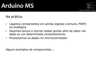 Arduino MS
 Na prática

 • Ligamos componentes em portas digitais (comuns, PWM)
   ou analógica
 • Fazemos leitura e escrita nestas portas afim de obter um
   dado ou um determinado comportamento
 • Processamos os dados no microcontrolador



 Alguns exemplos de componentes...
 