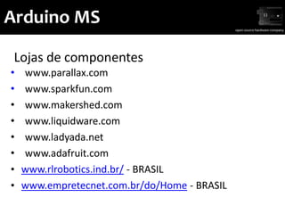 Arduino MS

 Lojas de componentes
•   www.parallax.com
•   www.sparkfun.com
•   www.makershed.com
•   www.liquidware.com
•   www.ladyada.net
•   www.adafruit.com
•   www.rlrobotics.ind.br/ - BRASIL
•   www.empretecnet.com.br/do/Home - BRASIL
 