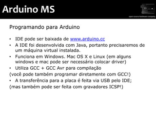 Arduino MS
 Programando para Arduino

 • IDE pode ser baixada de www.arduino.cc
 • A IDE foi desenvolvida com Java, portanto precisaremos de
    um máquina virtual instalada.
 • Funciona em Windows. Mac OS X e Linux (em alguns
    windows e mac pode ser necessário colocar driver)
 • Utiliza GCC + GCC Avr para compilação
 (você pode também programar diretamente com GCC!)
 • A transferência para a placa é feita via USB pelo IDE;
 (mas também pode ser feita com gravadores ICSP!)
 