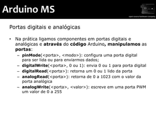 Arduino MS
 Portas digitais e analógicas

 • Na prática ligamos componentes em portas digitais e
   analógicas e através do código Arduino, manipulamos as
   portas:
    – pinMode(<porta>, <modo>): configura uma porta digital
      para ser lida ou para enviarmos dados;
    – digitalWrite(<porta>, 0 ou 1): envia 0 ou 1 para porta digital
    – digitalRead(<porta>): retorna um 0 ou 1 lido da porta
    – analogRead(<porta>): retorna de 0 a 1023 com o valor da
      porta analógica
    – analogWrite(<porta>, <valor>): escreve em uma porta PWM
      um valor de 0 a 255
 