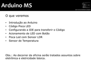 Arduino MS
 O que veremos

 •   Introdução ao Arduino
 •   Código Pisca LED
 •   Configurando a IDE para transferir o Código
 •   Acionamento de LED com Botão
 •   Pisca Led com Sensor LDR
 •   Sensor de Temperatura




 Obs.: Ao decorrer da oficina serão tratados assuntos sobre
 eletrônica e eletricidade básica.
 