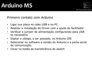 Arduino MS
 Primeiro contato com Arduino

 • Ligar sua placa no cabo USB e no PC
 • Realizar a instalação do Driver com a ajuda do facilitador
 • Verificar o jumper de alimentação configurando para USB
   se necessário
 • Digitar o código, a ser passado, no Arduino IDE
 • Selecionar no software a versão do Arduino e a porta serial
   de comunicação.
 • Clicar no botão de transferência de sketch
 
