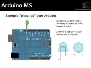 Arduino MS
 Exemplo “pisca led” com Arduino
                               Esta conexão é bem simples
                               somente para efeito de teste
                               para piscar o led.

                               O correto é ligar um resistor
                               usando uma protoboard.
 