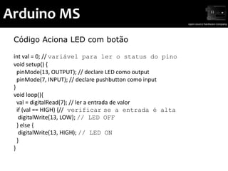 Arduino MS
 Código Aciona LED com botão

 int val = 0; // variável para ler o status do pino
 void setup() {
   pinMode(13, OUTPUT); // declare LED como output
   pinMode(7, INPUT); // declare pushbutton como input
 }
 void loop(){
   val = digitalRead(7); // ler a entrada de valor
   if (val == HIGH) {// verificar se a entrada é alta
    digitalWrite(13, LOW); // LED OFF
   } else {
    digitalWrite(13, HIGH); // LED ON
   }
 }
 
