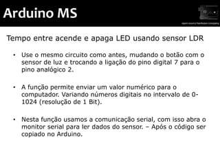 Arduino MS
Tempo entre acende e apaga LED usando sensor LDR

 • Use o mesmo circuito como antes, mudando o botão com o
   sensor de luz e trocando a ligação do pino digital 7 para o
   pino analógico 2.

 • A função permite enviar um valor numérico para o
   computador. Variando números digitais no intervalo de 0-
   1024 (resolução de 1 Bit).

 • Nesta função usamos a comunicação serial, com isso abra o
   monitor serial para ler dados do sensor. – Após o código ser
   copiado no Arduino.
 