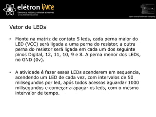 Vetor de LEDs

• Monte na matriz de contato 5 leds, cada perna maior do
  LED (VCC) será ligada a uma perna do resistor, a outra
  perna do resistor será ligada em cada um dos seguinte
  pinos Digital, 12, 11, 10, 9 e 8. A perna menor dos LEDs,
  no GND (0v).

• A atividade é fazer esses LEDs acenderem em sequencia,
  acendendo um LED de cada vez, com intervalos de 50
  milisegundos por led, após todos acessos aguardar 1000
  milisegundos e começar a apagar os leds, com o mesmo
  intervalor de tempo.
 