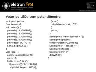 Vetor de LEDs com potenciômetro
int i, port, potenc;                   }else{
float tensao=0;                          digitalWrite(port, LOW);
void setup() {                         }
  pinMode(13, OUTPUT);                 port--;
  pinMode(12, OUTPUT);                }
  pinMode(11, OUTPUT);                Serial.print("Valor decimal = ");
  pinMode(10, OUTPUT);                Serial.print(potenc);
  pinMode(9, OUTPUT);                 tensao=potenc*0.004883;
  Serial.begin(9600);                 Serial.print(" - Tensao = ");
}                                     Serial.print(tensao);
void loop() {                         Serial.println(" V");
  potenc=analogRead(2);               delay(500);
  port=13;                        }
  for(i=1;i<=5;i++){
    if(potenc>((i*2-1)*100)){
      digitalWrite(port, HIGH);
 