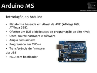 Arduino MS
 Introdução ao Arduino

 • Plataforma baseada em Atmel da AVR (ATMega168;
   ATMega 328);
 • Oferece um IDE e bibliotecas de programação de alto nível;
 • Open-source hardware e software
 • Ampla comunidade
 • Programado em C/C++
 • Transferência de firmware
 via USB
 • MCU com bootloader
 