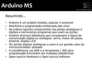 Arduino MS
 Resumindo...

 • Arduino é um projeto simples, popular e acessível
 • Eletrônica e programação embarcada alto nível
 • Na prática ligamos componentes nas portas analógicas e
   digitais e escrevemos programas que usam as portas
 • Existem diversas bibliotecas que encapsulam a lógica de
   comunicação digital ou analógica: servo, motor de passo,
   Android, display LCD
 • Ter portas digitais analógicas e pmw é um grande valor do
   microcontrolador utilizado
 • A transfêrencia via USB e a ferramenta / IDE para
   programação funcionam em múltiplas plataformas
 • Open-source Hardware e Open-source software
 