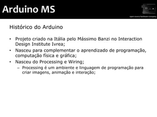Arduino MS
 Histórico do Arduino

 • Projeto criado na Itália pelo Mássimo Banzi no Interaction
   Design Institute Ivrea;
 • Nasceu para complementar o aprendizado de programação,
   computação física e gráfica;
 • Nasceu do Processing e Wiring;
    – Processing é um ambiente e linguagem de programação para
      criar imagens, animação e interação;
 