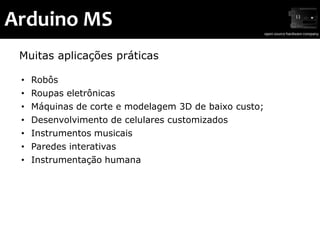 Arduino MS
 Muitas aplicações práticas

 •   Robôs
 •   Roupas eletrônicas
 •   Máquinas de corte e modelagem 3D de baixo custo;
 •   Desenvolvimento de celulares customizados
 •   Instrumentos musicais
 •   Paredes interativas
 •   Instrumentação humana
 