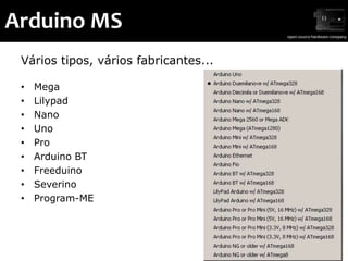 Arduino MS
 Vários tipos, vários fabricantes...

 •   Mega
 •   Lilypad
 •   Nano
 •   Uno
 •   Pro
 •   Arduino BT
 •   Freeduino
 •   Severino
 •   Program-ME
 