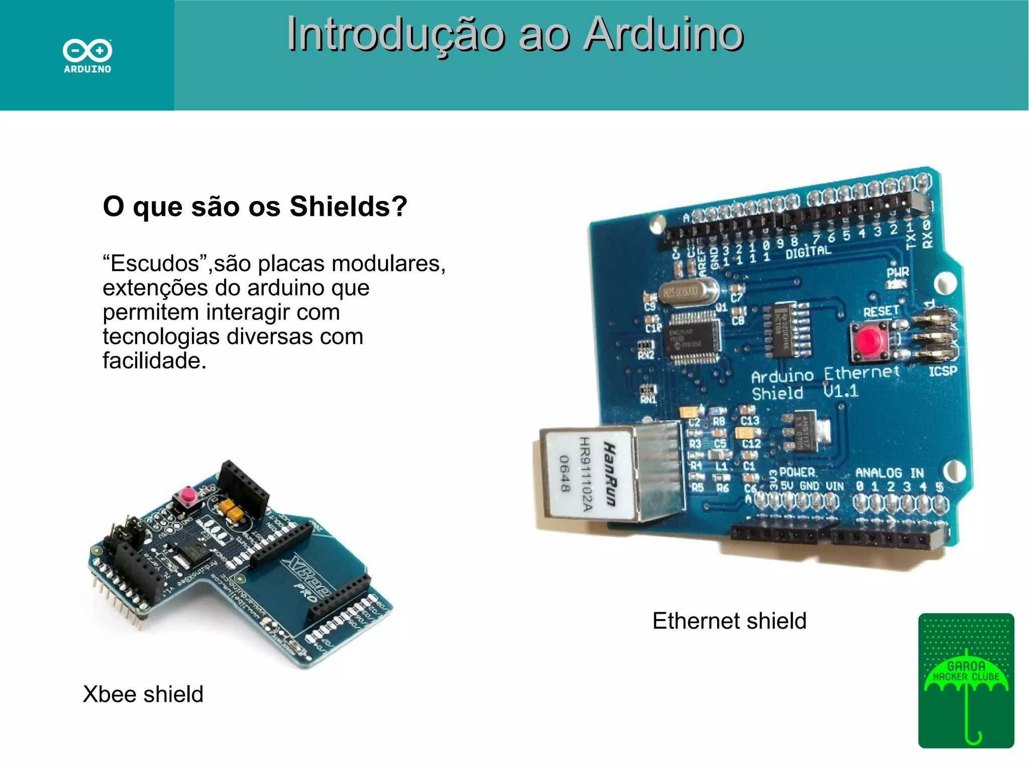 Introdução ao Arduino

O que são os Shields?
“Escudos”,são placas modulares,
extenções do arduino que
permitem interagir com
tecnologias diversas com
facilidade.

Ethernet shield
Xbee shield

 