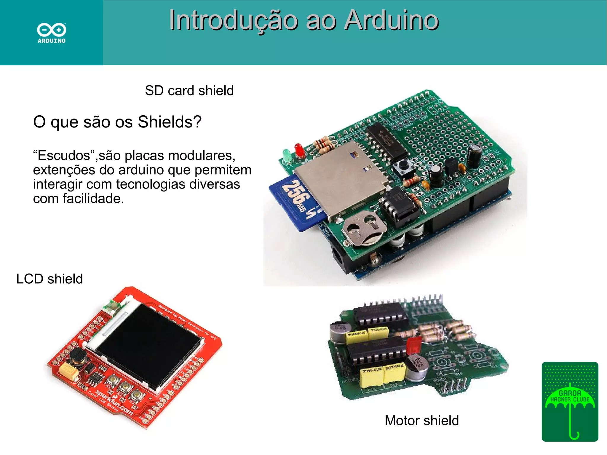 Introdução ao Arduino
SD card shield

O que são os Shields?
“Escudos”,são placas modulares,
extenções do arduino que permitem
interagir com tecnologias diversas
com facilidade.

LCD shield

Motor shield

 
