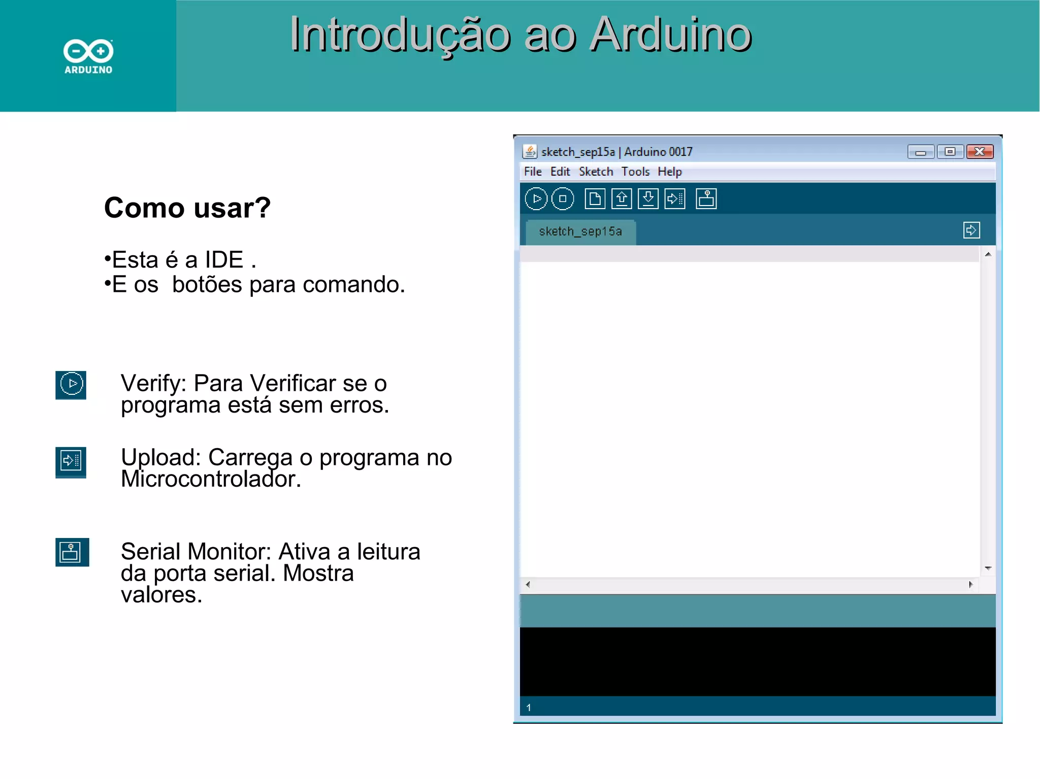 Introdução ao Arduino

Como usar?
•Esta é a IDE .
•E os botões para comando.

Verify: Para Verificar se o
programa está sem erros.
Upload: Carrega o programa no
Microcontrolador.
Serial Monitor: Ativa a leitura
da porta serial. Mostra
valores.

 