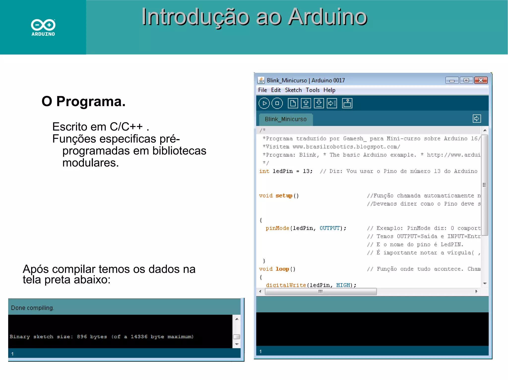 Introdução ao Arduino

O Programa.
Escrito em C/C++ .
Funções especificas préprogramadas em bibliotecas
modulares.

Após compilar temos os dados na
tela preta abaixo:

 