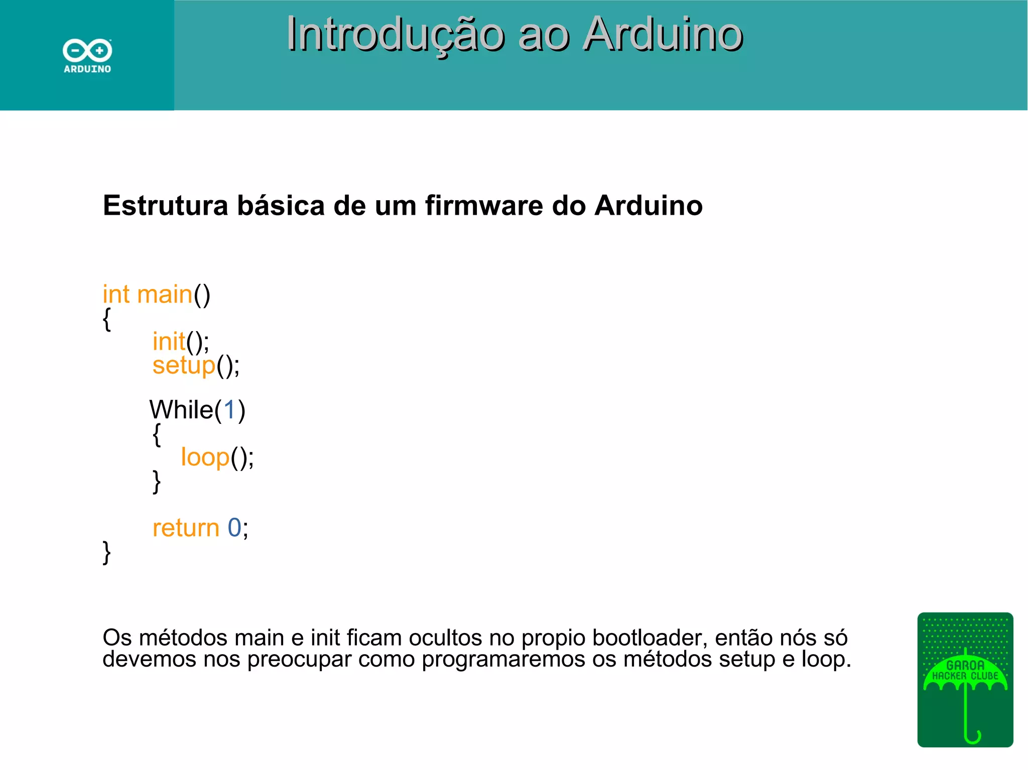 Introdução ao Arduino

Estrutura básica de um firmware do Arduino
int main()
{
init();
setup();
While(1)
{
loop();
}
}

return 0;

Os métodos main e init ficam ocultos no propio bootloader, então nós só
devemos nos preocupar como programaremos os métodos setup e loop.

 