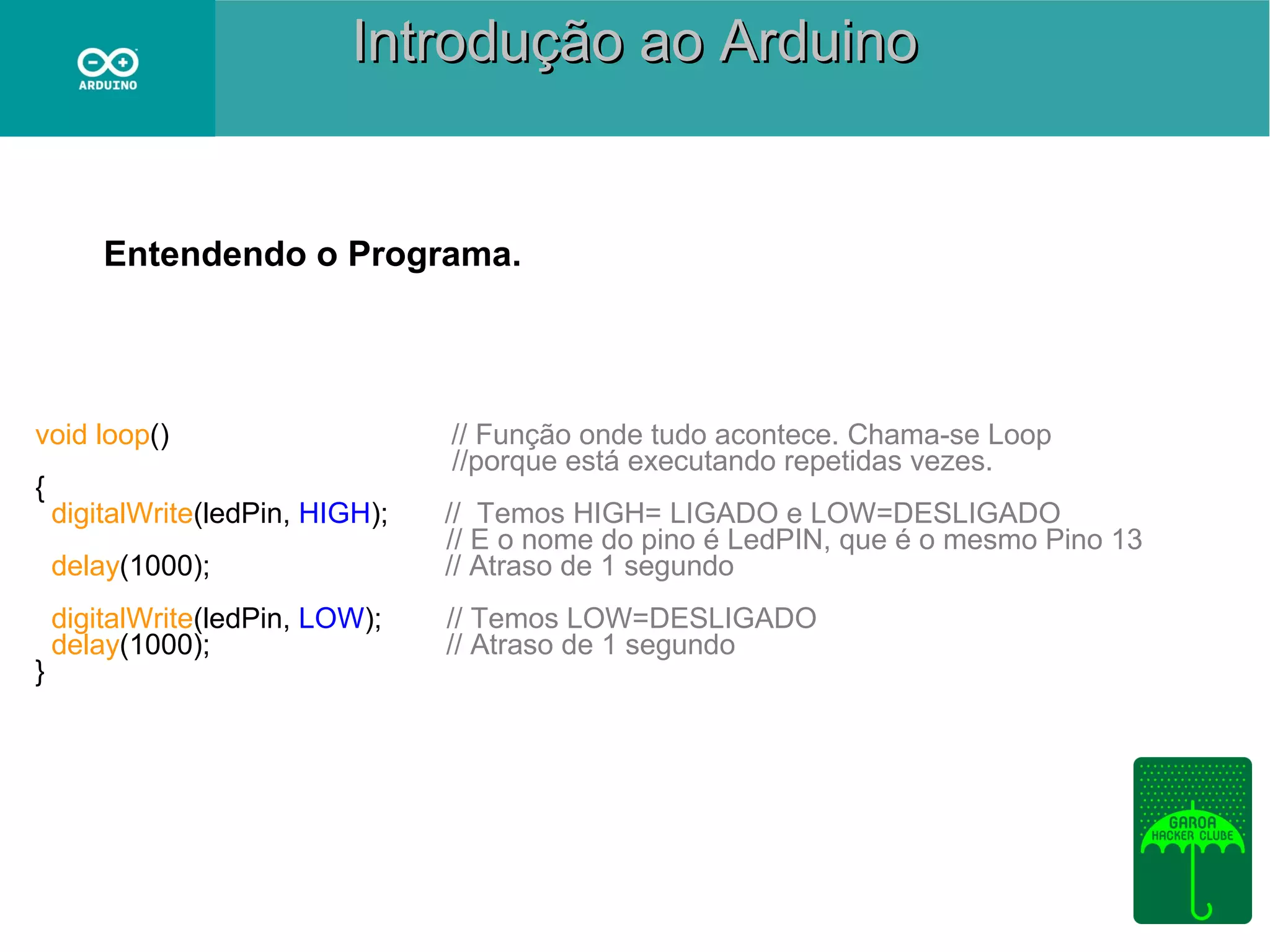 Introdução ao Arduino

Entendendo o Programa.

void loop()
{

delay(1000);

}

digitalWrite(ledPin, HIGH);

// Função onde tudo acontece. Chama-se Loop
//porque está executando repetidas vezes.
// Temos HIGH= LIGADO e LOW=DESLIGADO
// E o nome do pino é LedPIN, que é o mesmo Pino 13
// Atraso de 1 segundo

digitalWrite(ledPin, LOW);
delay(1000);

// Temos LOW=DESLIGADO
// Atraso de 1 segundo

 