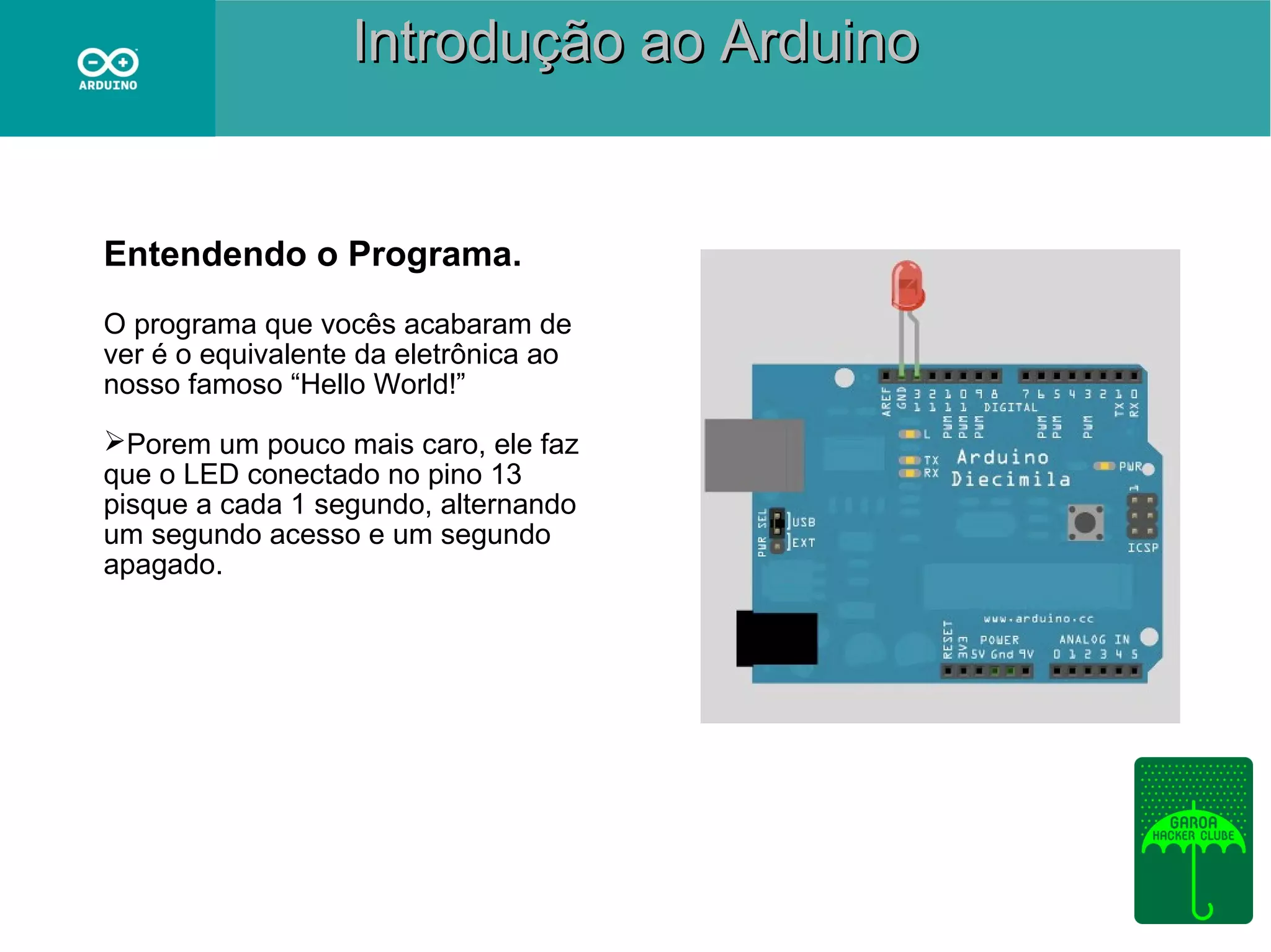 Introdução ao Arduino

Entendendo o Programa.
O programa que vocês acabaram de
ver é o equivalente da eletrônica ao
nosso famoso “Hello World!”
Porem um pouco mais caro, ele faz
que o LED conectado no pino 13
pisque a cada 1 segundo, alternando
um segundo acesso e um segundo
apagado.

 