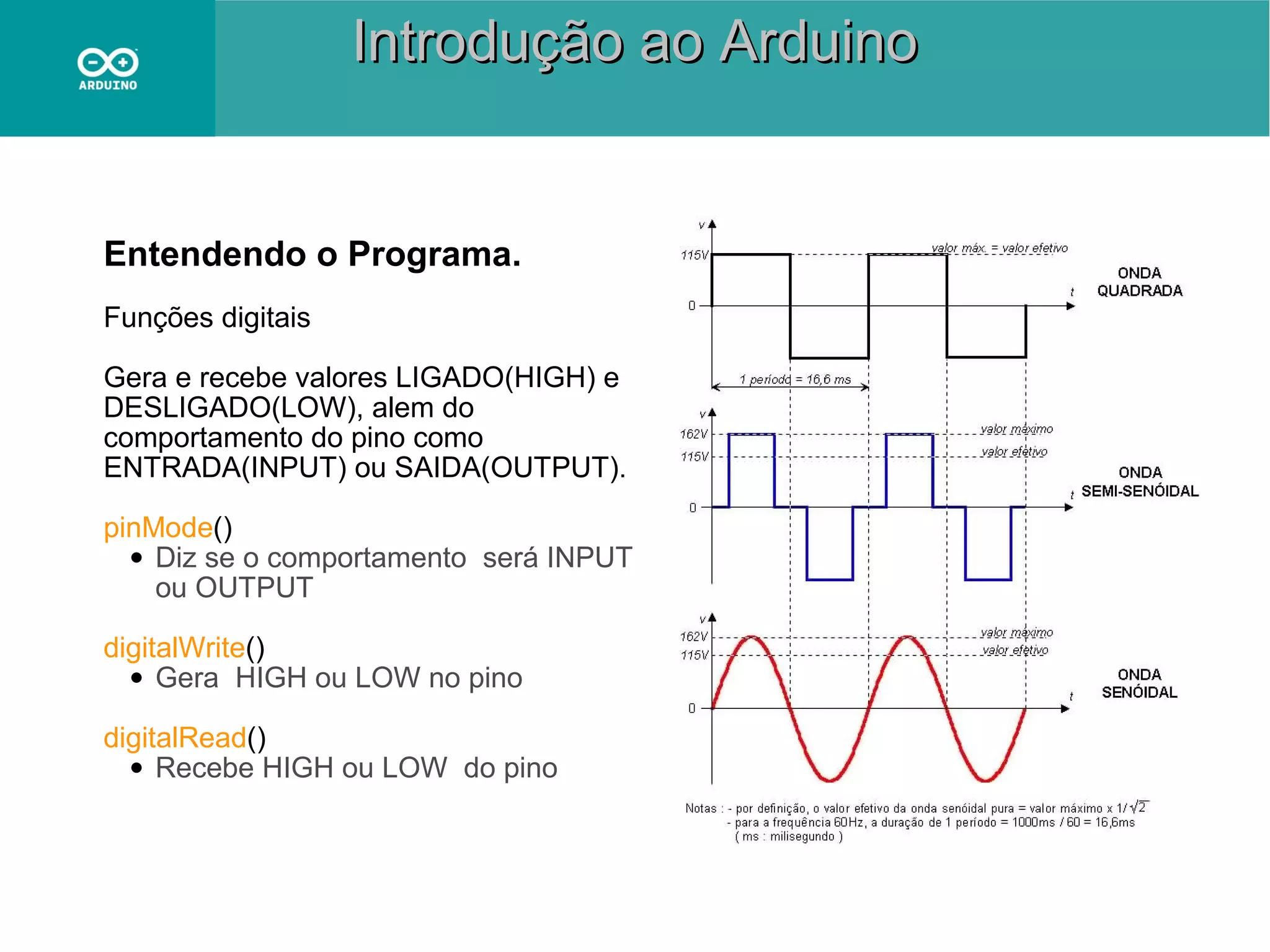 Introdução ao Arduino

Entendendo o Programa.
Funções digitais
Gera e recebe valores LIGADO(HIGH) e
DESLIGADO(LOW), alem do
comportamento do pino como
ENTRADA(INPUT) ou SAIDA(OUTPUT).
pinMode()
• Diz se o comportamento será INPUT
ou OUTPUT
digitalWrite()
• Gera HIGH ou LOW no pino
digitalRead()
• Recebe HIGH ou LOW do pino

 