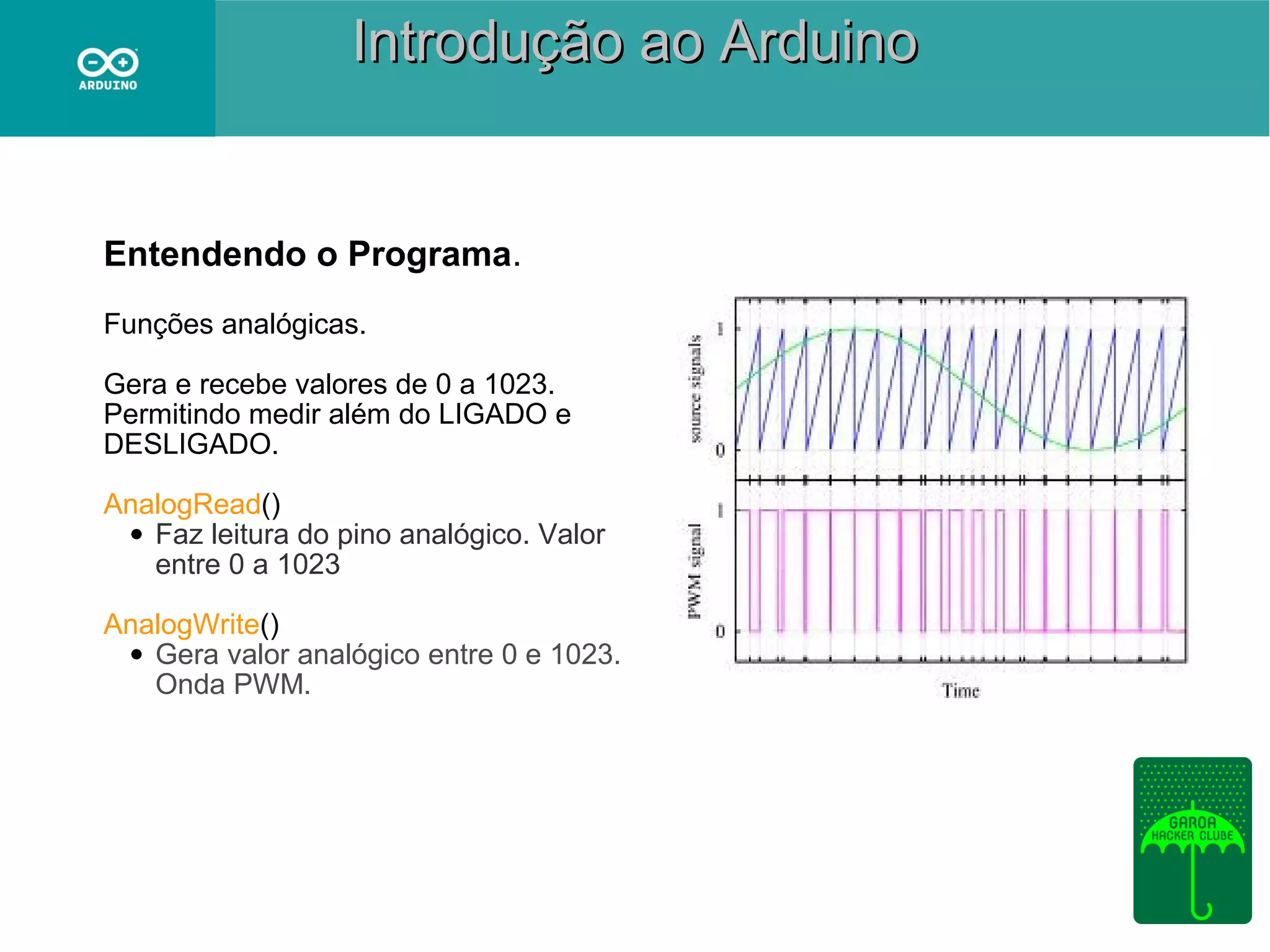 Introdução ao Arduino

Entendendo o Programa.
Funções analógicas.
Gera e recebe valores de 0 a 1023.
Permitindo medir além do LIGADO e
DESLIGADO.
AnalogRead()
• Faz leitura do pino analógico. Valor
entre 0 a 1023
AnalogWrite()
• Gera valor analógico entre 0 e 1023.
Onda PWM.

 