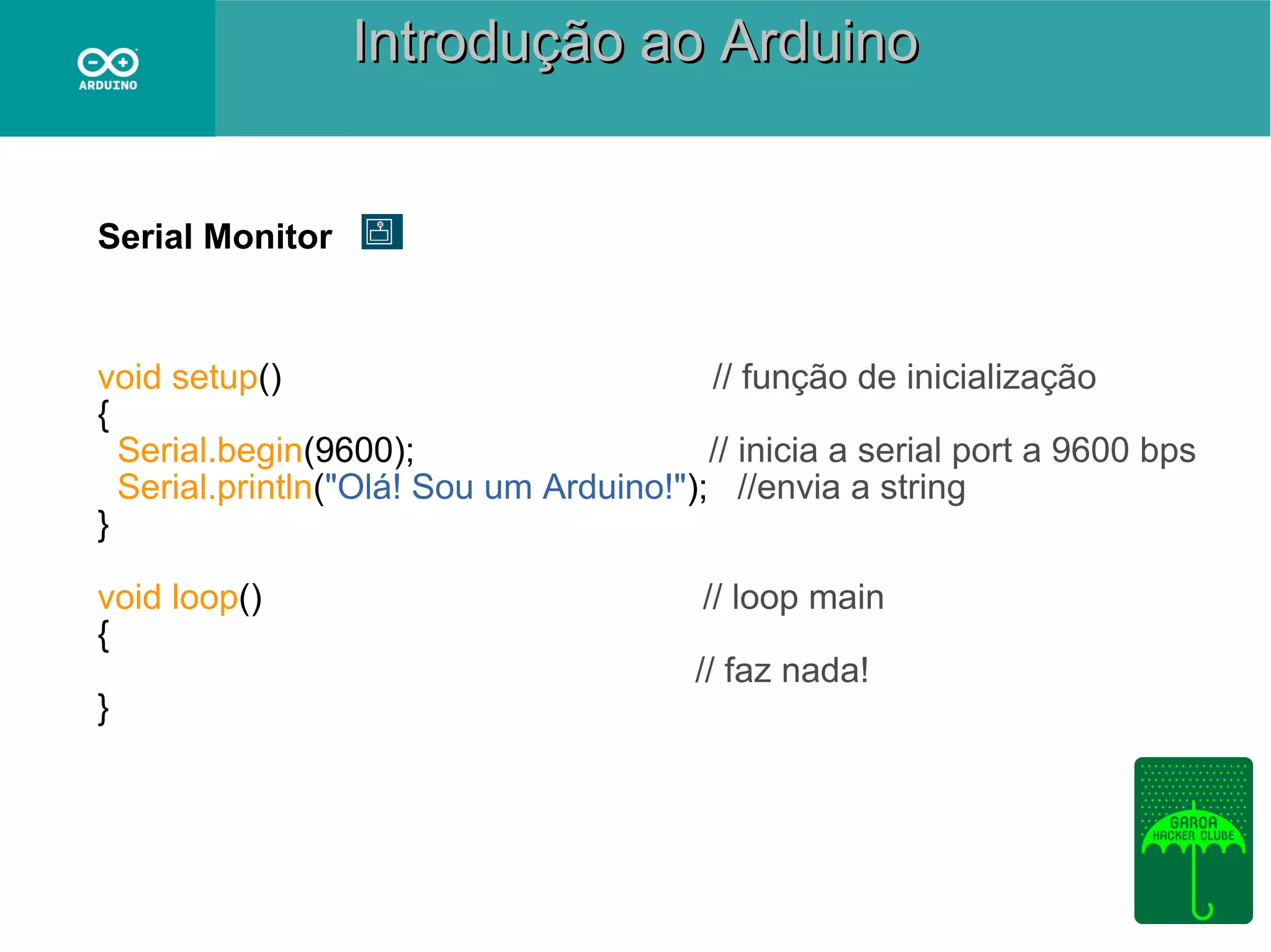Introdução ao Arduino
Serial Monitor

void setup()
// função de inicialização
{
Serial.begin(9600);
// inicia a serial port a 9600 bps
Serial.println("Olá! Sou um Arduino!"); //envia a string
}
void loop()
{
}

// loop main
// faz nada!

 