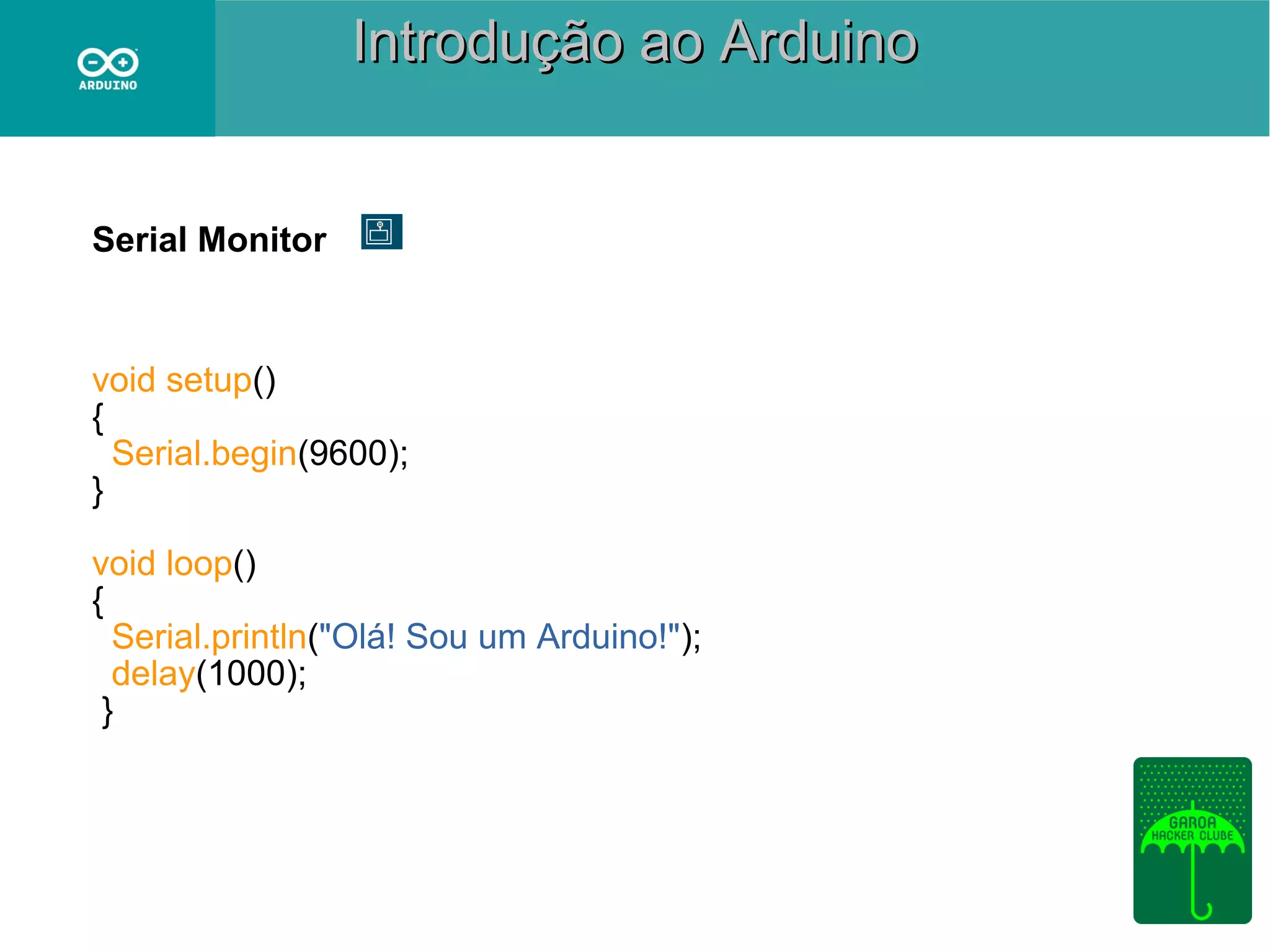 Introdução ao Arduino

Serial Monitor

void setup()
{
Serial.begin(9600);
}
void loop()
{
Serial.println("Olá! Sou um Arduino!");
delay(1000);
}

 