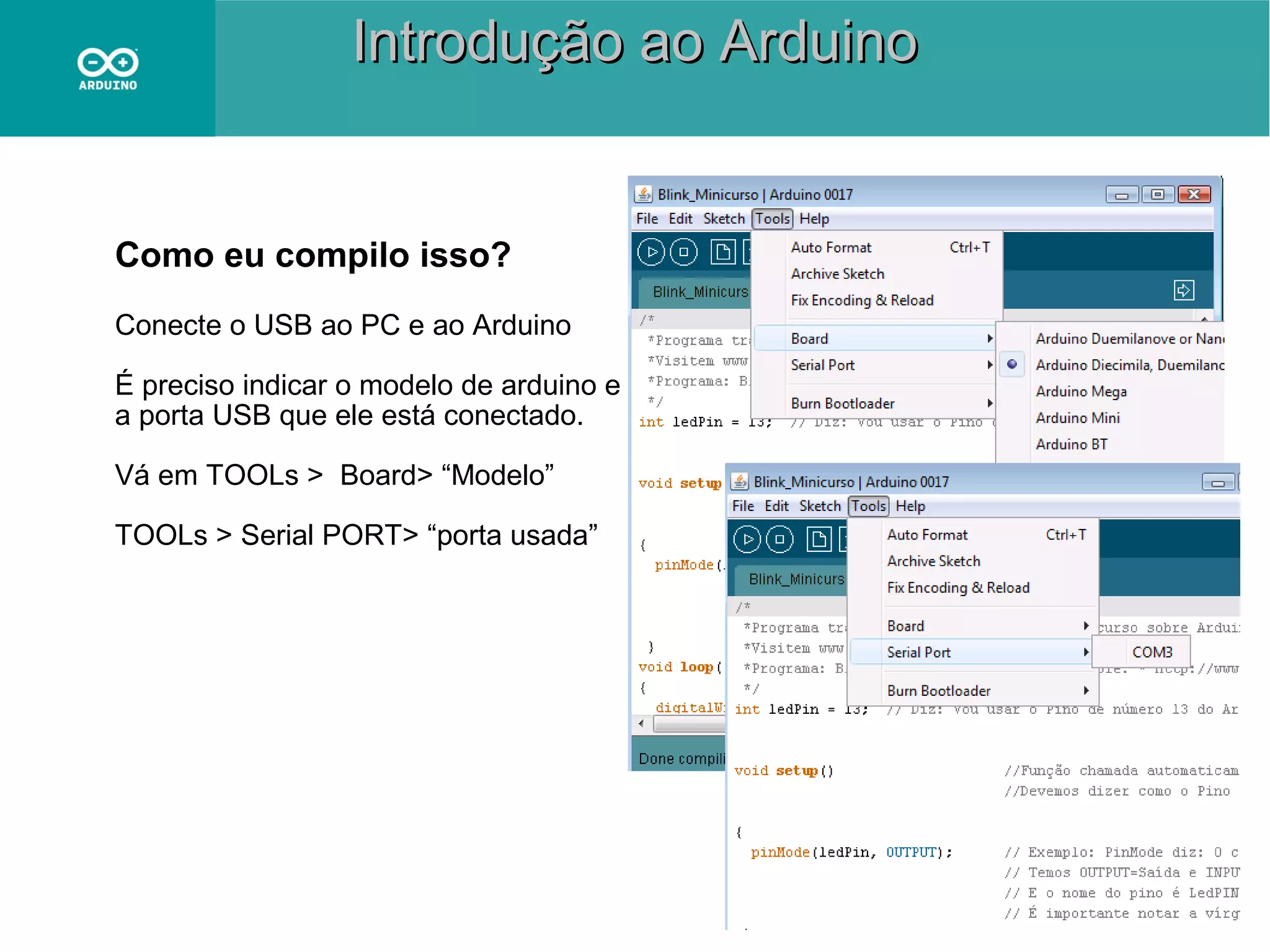 Introdução ao Arduino

Como eu compilo isso?
Conecte o USB ao PC e ao Arduino
É preciso indicar o modelo de arduino e
a porta USB que ele está conectado.
Vá em TOOLs > Board> “Modelo”
TOOLs > Serial PORT> “porta usada”

 