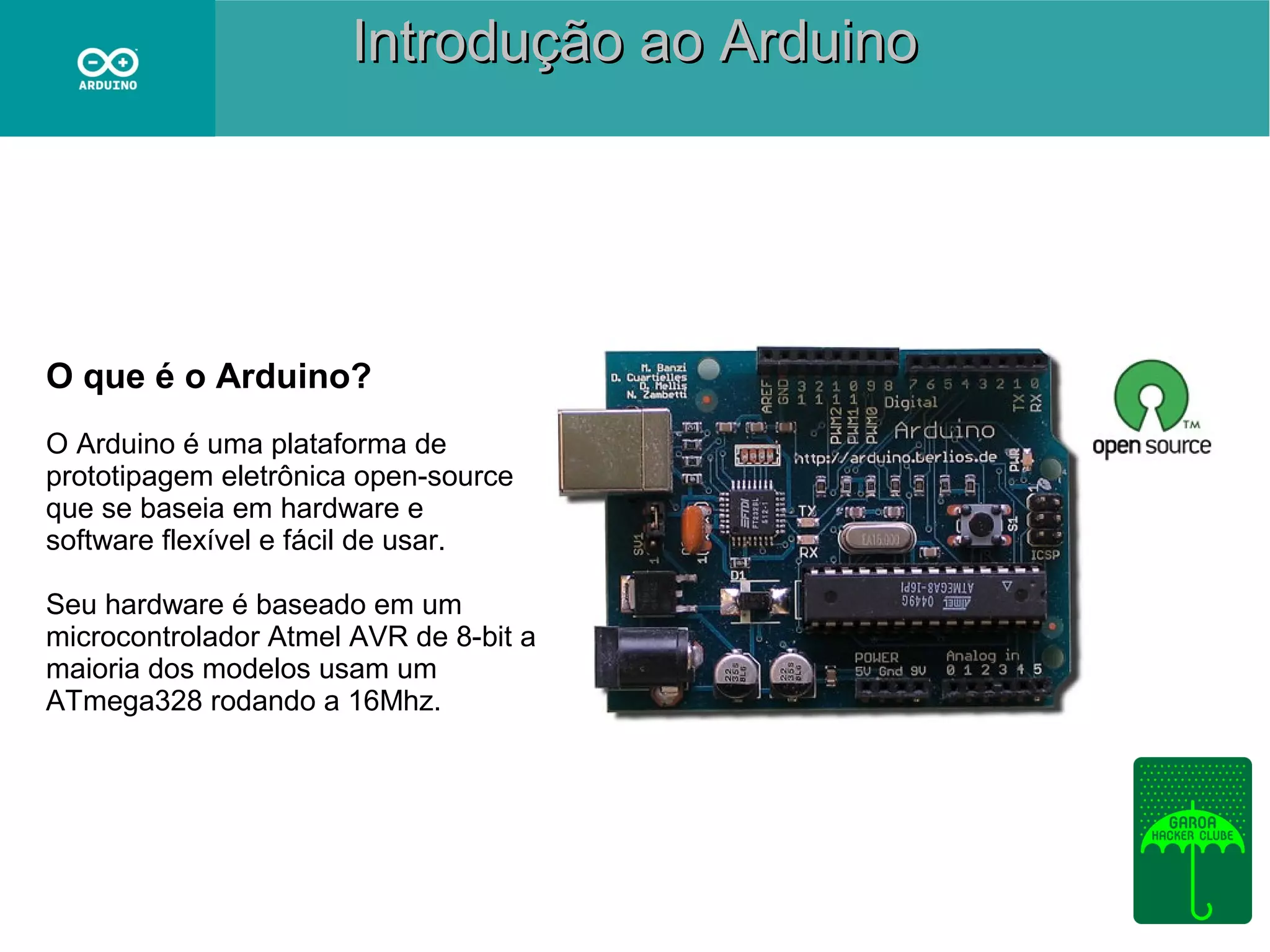Introdução ao Arduino

O que é o Arduino?
O Arduino é uma plataforma de
prototipagem eletrônica open-source
que se baseia em hardware e
software flexível e fácil de usar.
Seu hardware é baseado em um
microcontrolador Atmel AVR de 8-bit a
maioria dos modelos usam um
ATmega328 rodando a 16Mhz.

 