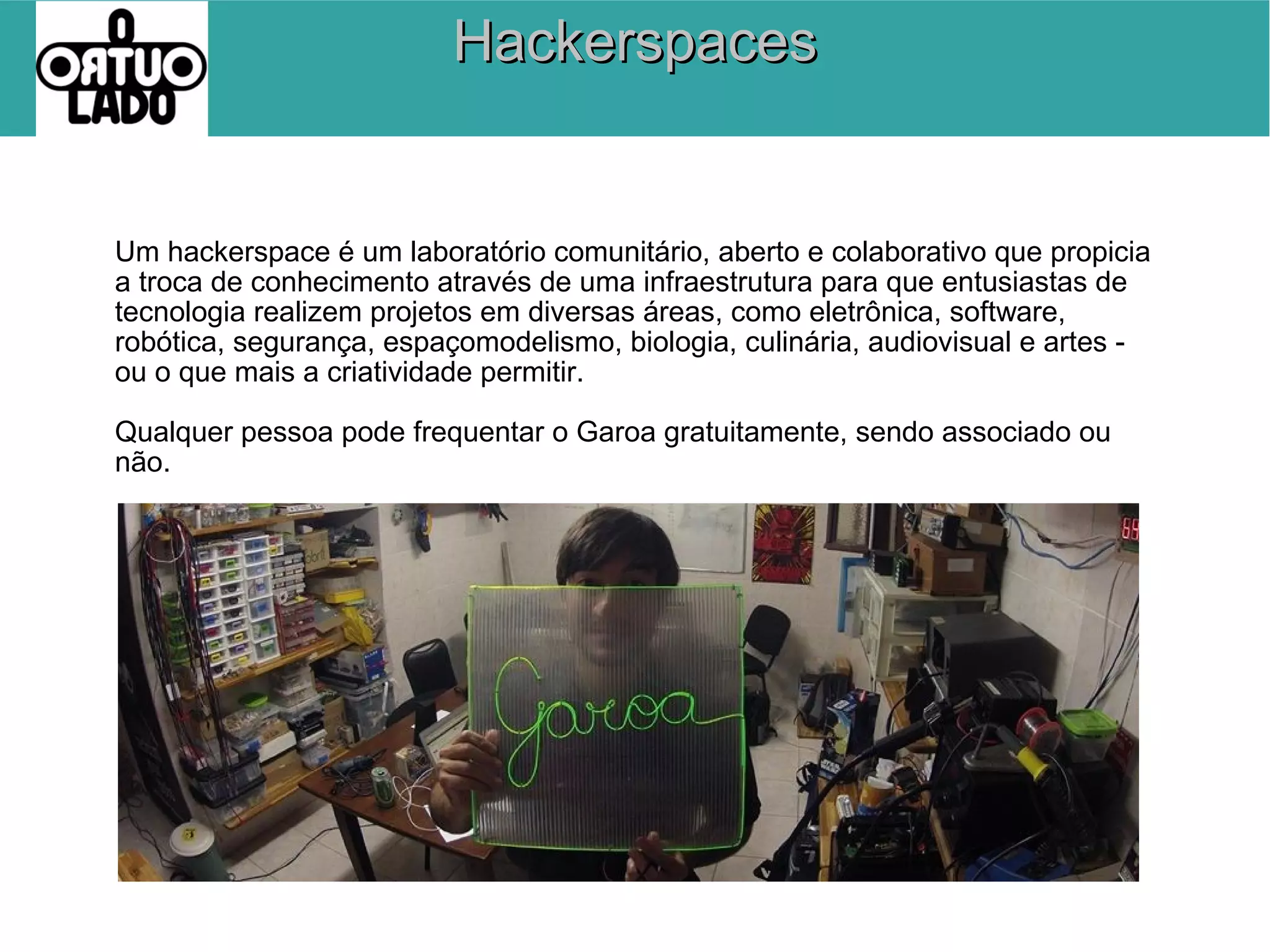 Hackerspaces

Um hackerspace é um laboratório comunitário, aberto e colaborativo que propicia
a troca de conhecimento através de uma infraestrutura para que entusiastas de
tecnologia realizem projetos em diversas áreas, como eletrônica, software,
robótica, segurança, espaçomodelismo, biologia, culinária, audiovisual e artes ou o que mais a criatividade permitir.
Qualquer pessoa pode frequentar o Garoa gratuitamente, sendo associado ou
não.

 