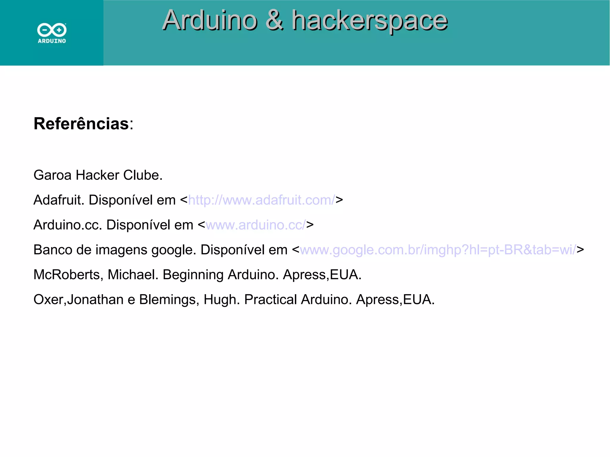 Arduino & hackerspace

Referências:
Garoa Hacker Clube.
Adafruit. Disponível em <http://www.adafruit.com/>
Arduino.cc. Disponível em <www.arduino.cc/>
Banco de imagens google. Disponível em <www.google.com.br/imghp?hl=pt-BR&tab=wi/>
McRoberts, Michael. Beginning Arduino. Apress,EUA.
Oxer,Jonathan e Blemings, Hugh. Practical Arduino. Apress,EUA.

 