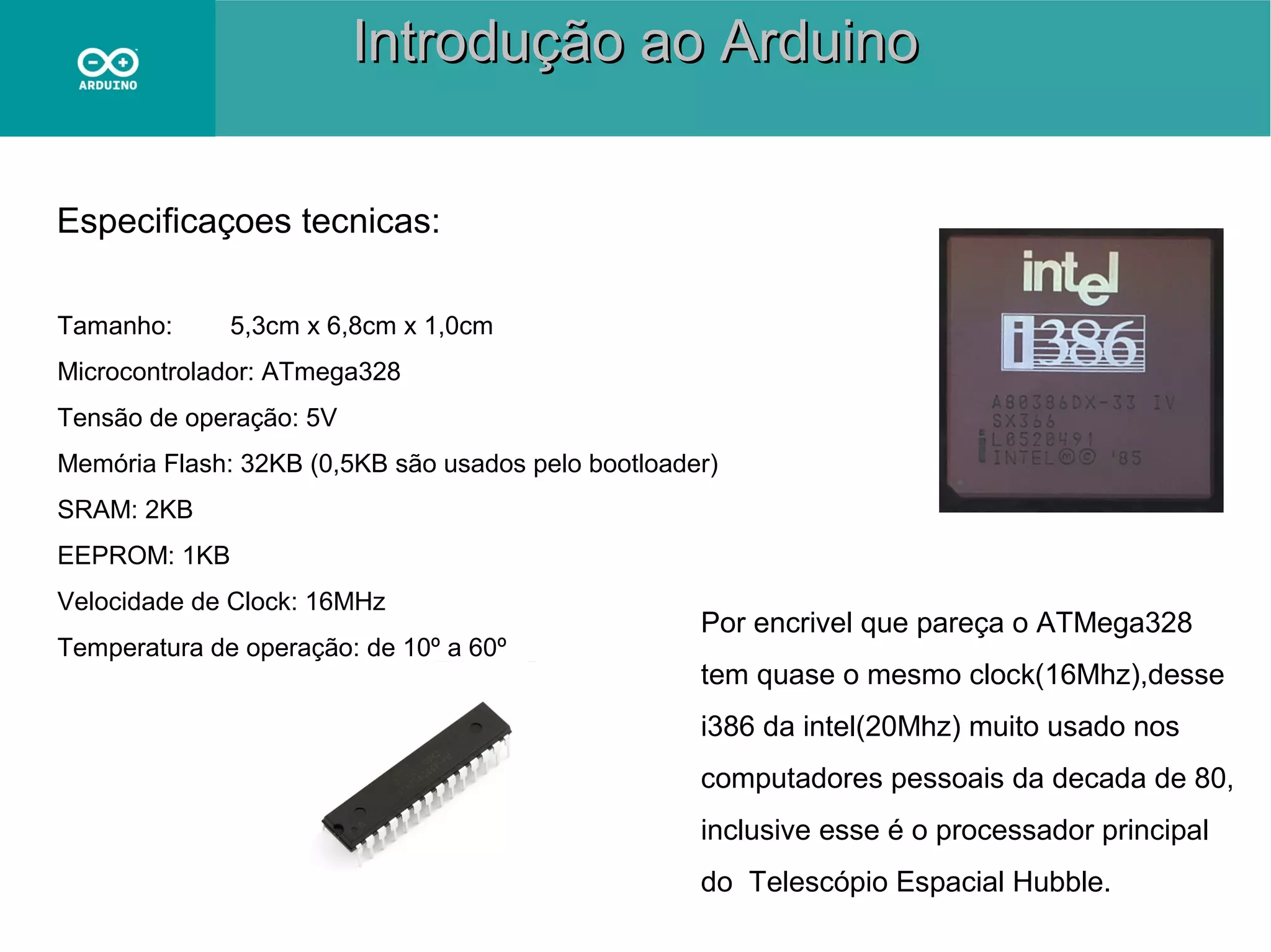 Introdução ao Arduino
Especificaçoes tecnicas:
Tamanho:

5,3cm x 6,8cm x 1,0cm

Microcontrolador: ATmega328
Tensão de operação: 5V
Memória Flash: 32KB (0,5KB são usados pelo bootloader)
SRAM: 2KB
EEPROM: 1KB
Velocidade de Clock: 16MHz
Temperatura de operação: de 10º a 60º

Por encrivel que pareça o ATMega328
tem quase o mesmo clock(16Mhz),desse
i386 da intel(20Mhz) muito usado nos
computadores pessoais da decada de 80,
inclusive esse é o processador principal
do Telescópio Espacial Hubble.

 