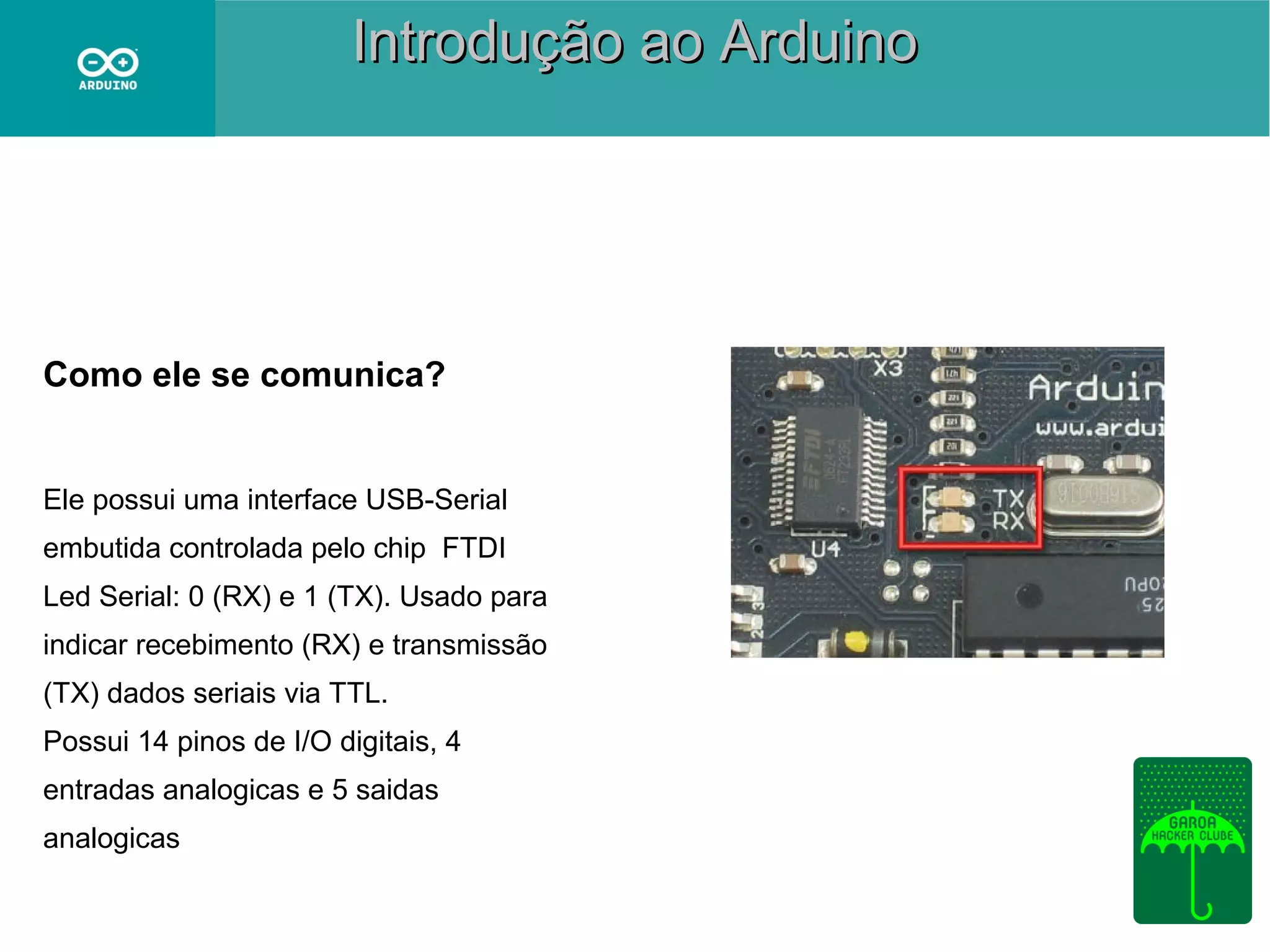 Introdução ao Arduino

Como ele se comunica?

Ele possui uma interface USB-Serial
embutida controlada pelo chip FTDI
Led Serial: 0 (RX) e 1 (TX). Usado para
indicar recebimento (RX) e transmissão
(TX) dados seriais via TTL.
Possui 14 pinos de I/O digitais, 4
entradas analogicas e 5 saidas
analogicas

 