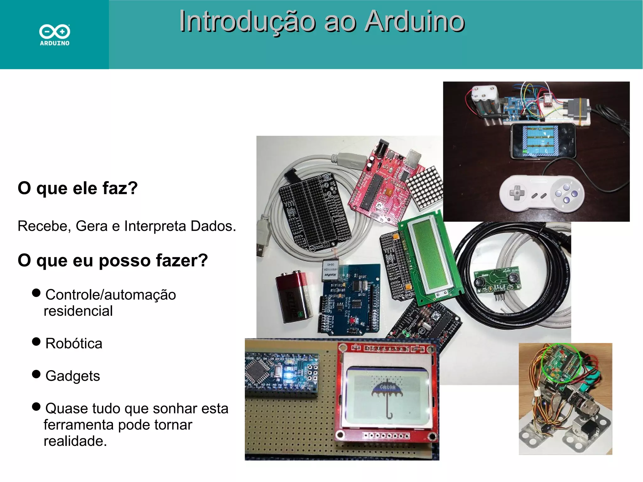 Introdução ao Arduino

O que ele faz?
Recebe, Gera e Interpreta Dados.

O que eu posso fazer?
Controle/automação
residencial
Robótica
Gadgets
Quase tudo que sonhar esta
ferramenta pode tornar
realidade.

 