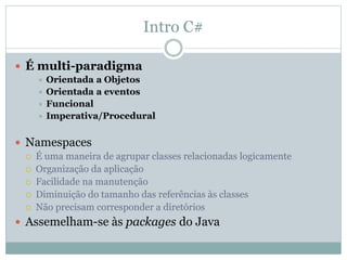 Intro C#
 É multi-paradigma
 Orientada a Objetos
 Orientada a eventos
 Funcional
 Imperativa/Procedural
 Namespaces
 É uma maneira de agrupar classes relacionadas logicamente
 Organização da aplicação
 Facilidade na manutenção
 Diminuição do tamanho das referências às classes
 Não precisam corresponder a diretórios
 Assemelham-se às packages do Java
 