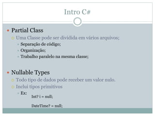 Intro C#
 Partial Class
 Uma Classe pode ser dividida em vários arquivos;
 Separação de código;
 Organização;
 Trabalho paralelo na mesma classe;
 Nullable Types
 Todo tipo de dados pode receber um valor nulo.
 Inclui tipos primitivos
 Ex:
Int? i = null;
DateTime? = null;
 